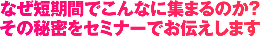 なぜ短期間でこんなに集まるのか？その秘密をセミナーでお伝えします