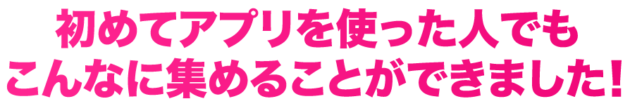 初めてアプリを使った人でもこんなに集めることができました！