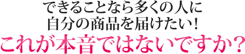 できることなら多くの人に自分の商品を届けたい！これが本音ではないですか？
