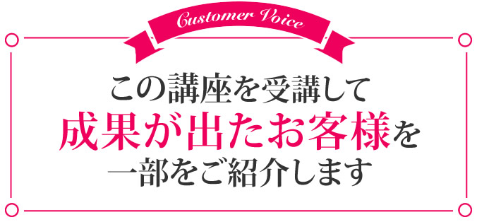 この講座を受講して成果が出たお客様を一部ご紹介します