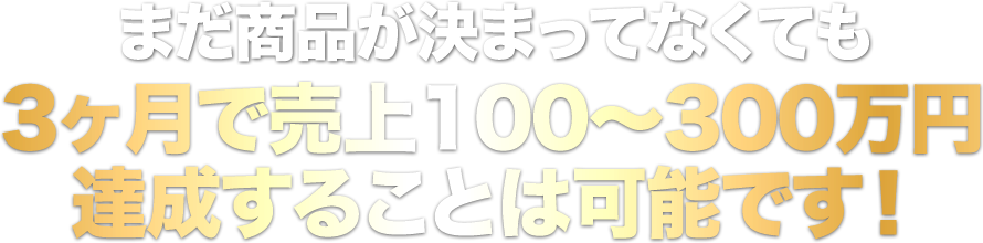 まだ商品が決まってなくても3ヶ月で売上100〜300万円達成することは可能です！