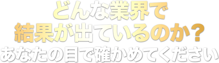 どんな業界で結果が出ているのか？あなたの目で確かめてください